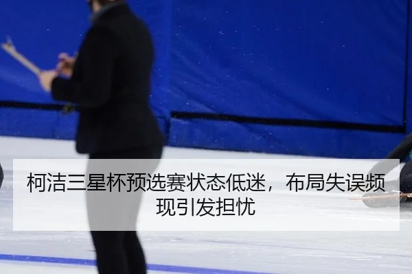 柯洁三星杯预选赛状态低迷，布局失误频现引发担忧